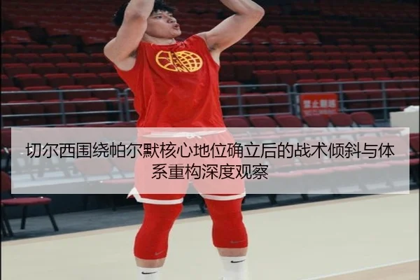 切尔西围绕帕尔默核心地位确立后的战术倾斜与体系重构深度观察