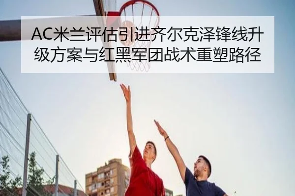 AC米兰评估引进齐尔克泽锋线升级方案与红黑军团战术重塑路径