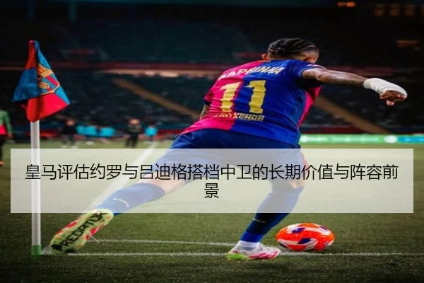 皇马评估约罗与吕迪格搭档中卫的长期价值与阵容前景