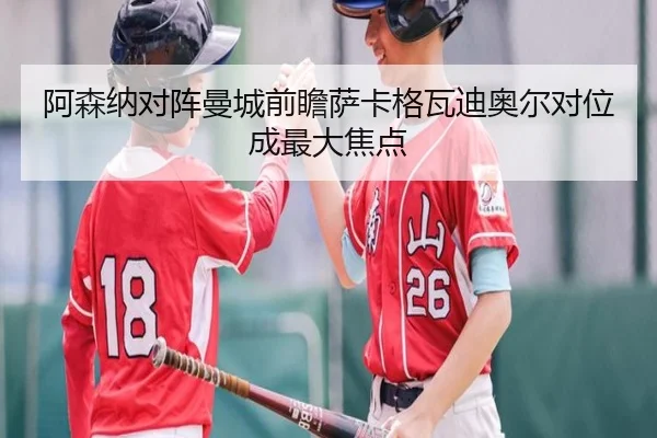阿森纳对阵曼城前瞻萨卡格瓦迪奥尔对位成最大焦点