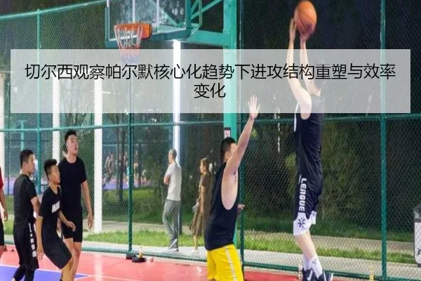 切尔西观察帕尔默核心化趋势下进攻结构重塑与效率变化