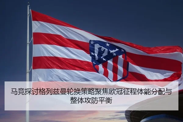 马竞探讨格列兹曼轮换策略聚焦欧冠征程体能分配与整体攻防平衡