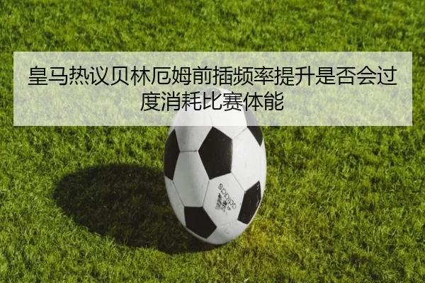 皇马热议贝林厄姆前插频率提升是否会过度消耗比赛体能