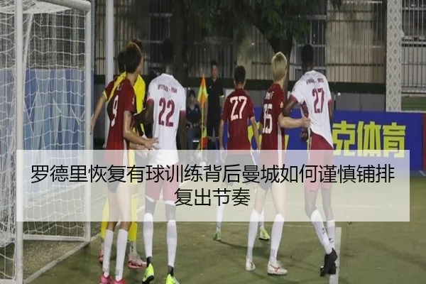 罗德里恢复有球训练背后曼城如何谨慎铺排复出节奏