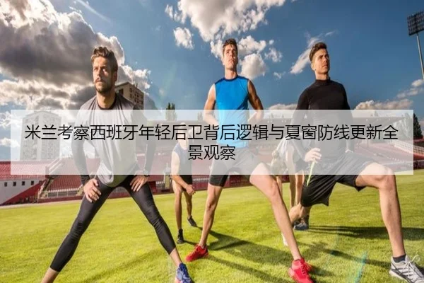 米兰考察西班牙年轻后卫背后逻辑与夏窗防线更新全景观察
