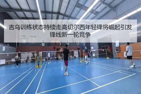 吉乌训练状态持续走高切尔西年轻锋将崛起引发锋线新一轮竞争